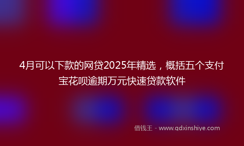 4月可以下款的网贷2025年精选，概括五个支付宝花呗逾期万元快速贷款软件