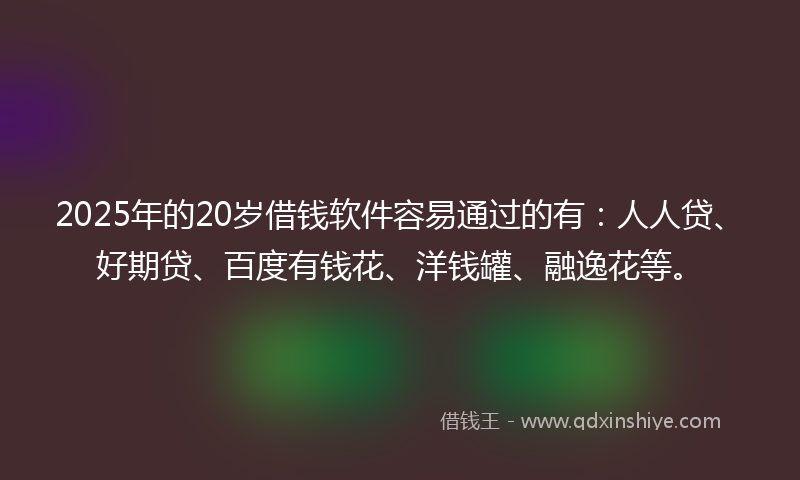 2025年的20岁借钱软件容易通过的有：人人贷、好期贷、百度有钱花、洋钱罐、融逸花等。