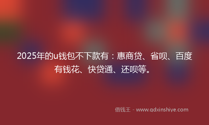 2025年的u钱包不下款有：惠商贷、省呗、百度有钱花、快贷通、还呗等。