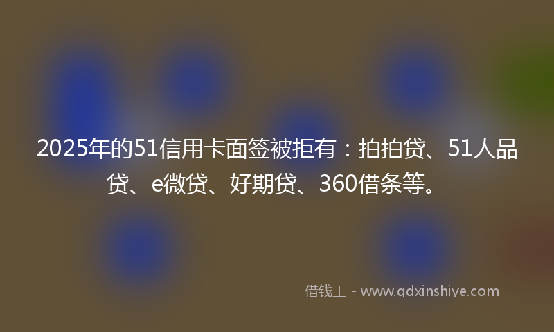 2025年的51信用卡面签被拒有：拍拍贷、51人品贷、e微贷、好期贷、360借条等。