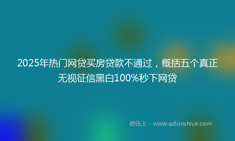 2025年热门网贷买房贷款不通过，概括五个真正无视征信黑白100%秒下网贷