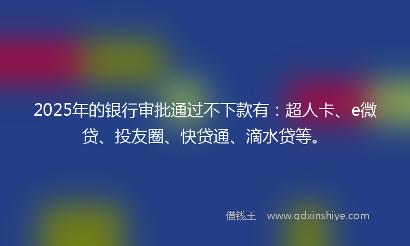 2025年的银行审批通过不下款有：超人卡、e微贷、投友圈、快贷通、滴水贷等。