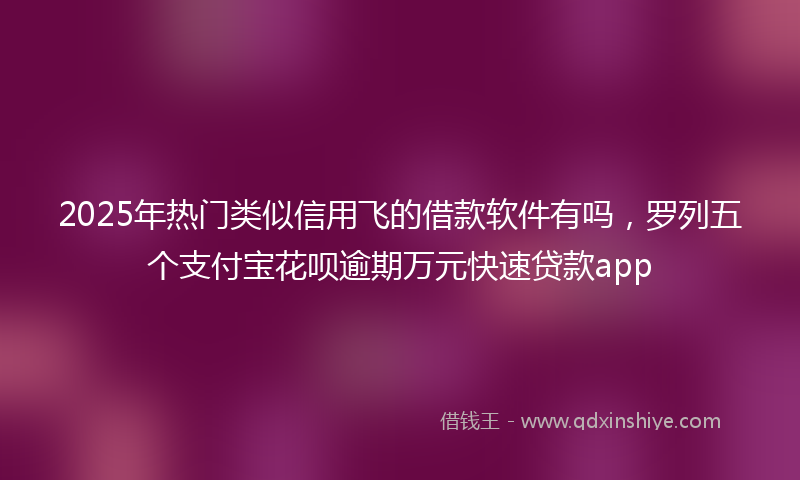 2025年热门类似信用飞的借款软件有吗，罗列五个支付宝花呗逾期万元快速贷款app