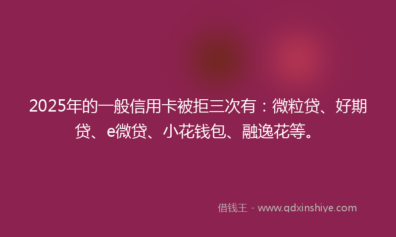 2025年的一般信用卡被拒三次有：微粒贷、好期贷、e微贷、小花钱包、融逸花等。