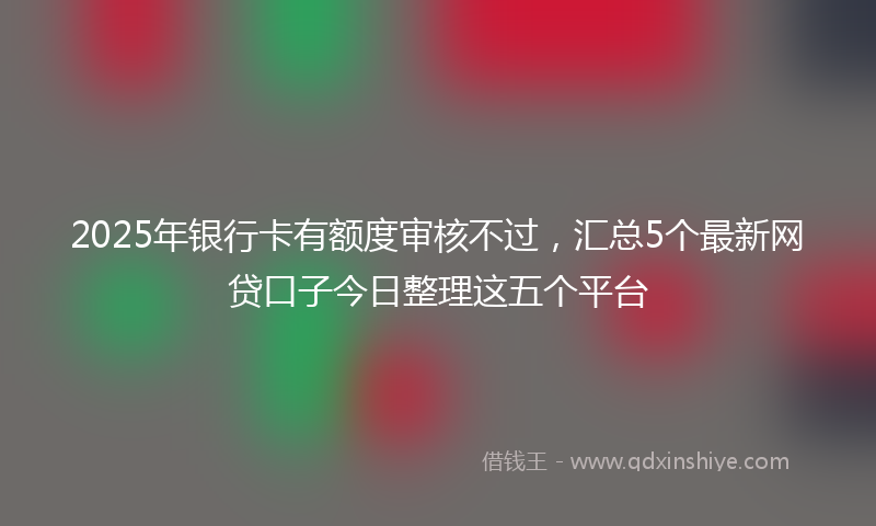 2025年银行卡有额度审核不过，汇总5个最新网贷口子今日整理这五个平台