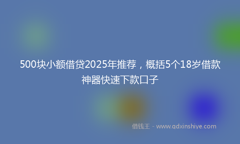 500块小额借贷2025年推荐，概括5个18岁借款神器快速下款口子