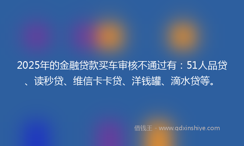 2025年的金融贷款买车审核不通过有：51人品贷、读秒贷、维信卡卡贷、洋钱罐、滴水贷等。