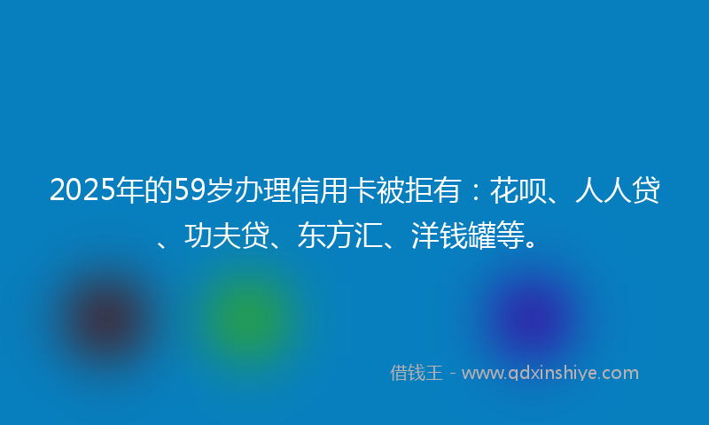 2025年的59岁办理信用卡被拒有：花呗、人人贷、功夫贷、东方汇、洋钱罐等。