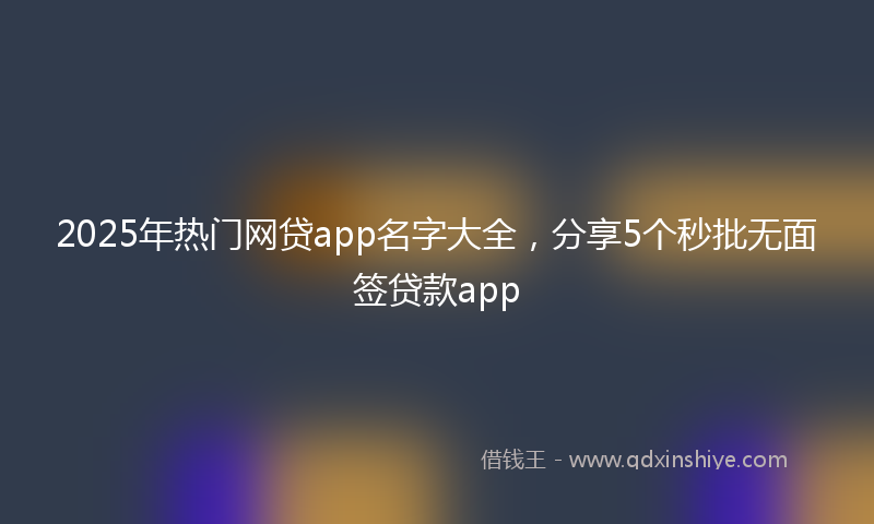 2025年热门网贷app名字大全，分享5个秒批无面签贷款app