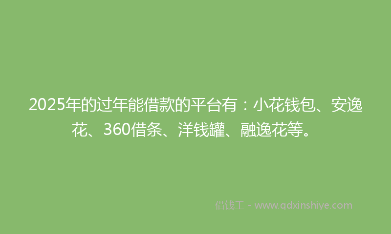 2025年的过年能借款的平台有：小花钱包、安逸花、360借条、洋钱罐、融逸花等。