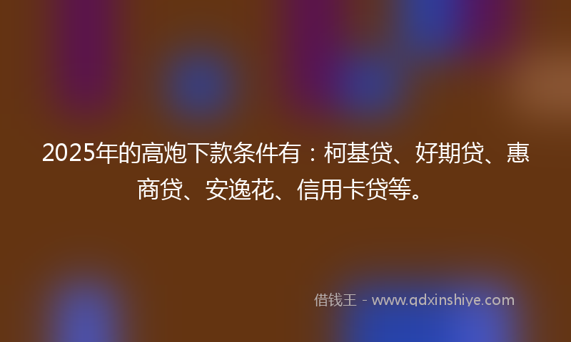 2025年的高炮下款条件有：柯基贷、好期贷、惠商贷、安逸花、信用卡贷等。
