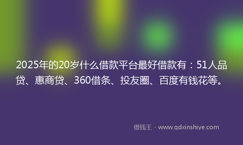 2025年的20岁什么借款平台最好借款有：51人品贷、惠商贷、360借条、投友圈、百度有钱花等。