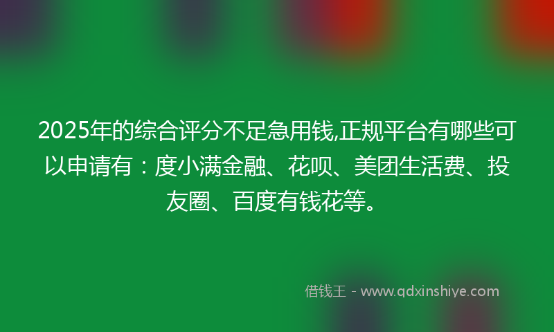 2025年的综合评分不足急用钱,正规平台有哪些可以申请有：度小满金融、花呗、美团生活费、投友圈、百度有钱花等。