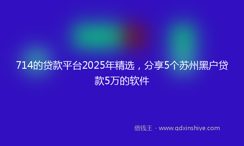 714的贷款平台2025年精选，分享5个苏州黑户贷款5万的软件