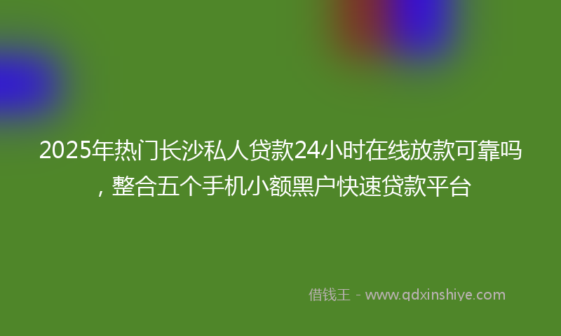 2025年热门长沙私人贷款24小时在线放款可靠吗，整合五个手机小额黑户快速贷款平台