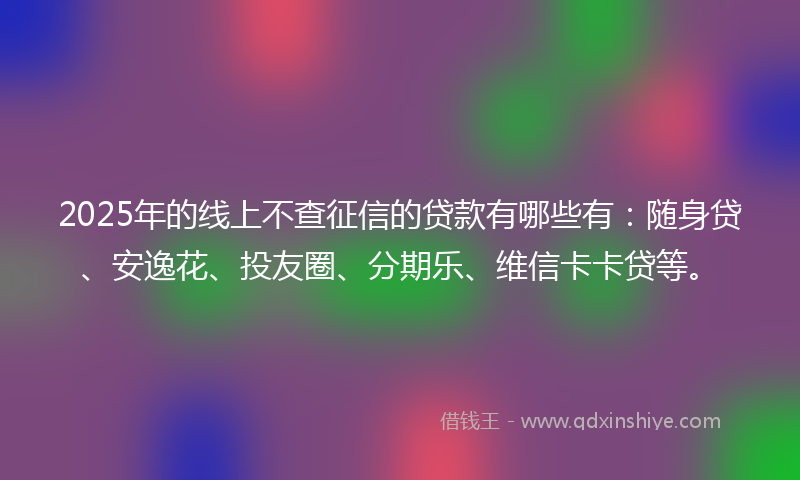 2025年的线上不查征信的贷款有哪些有：随身贷、安逸花、投友圈、分期乐、维信卡卡贷等。