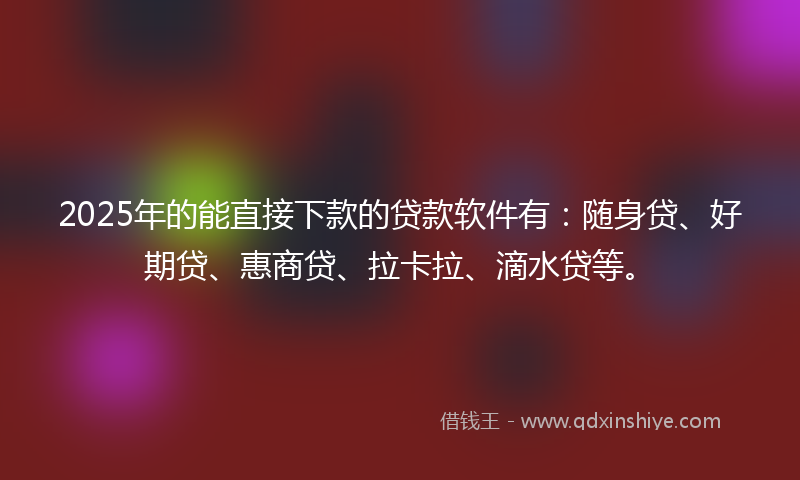2025年的能直接下款的贷款软件有:随身贷、好期贷、惠商贷、拉卡拉、滴水贷等。