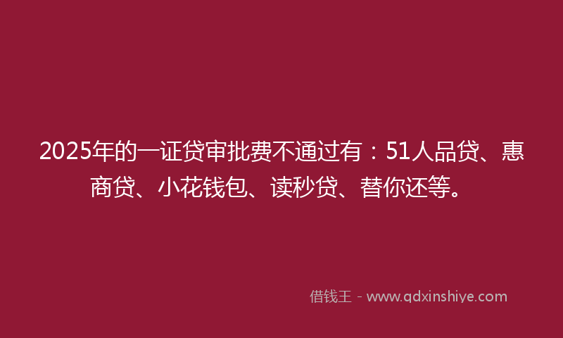 2025年的一证贷审批费不通过有：51人品贷、惠商贷、小花钱包、读秒贷、替你还等。