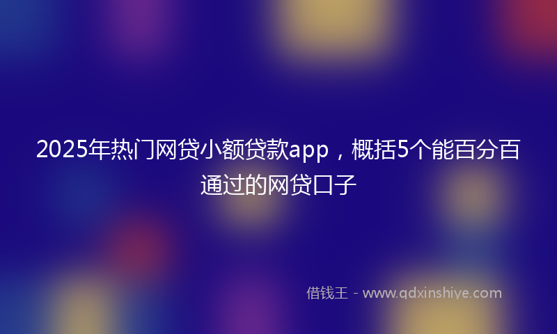 2025年热门网贷小额贷款app，概括5个能百分百通过的网贷口子