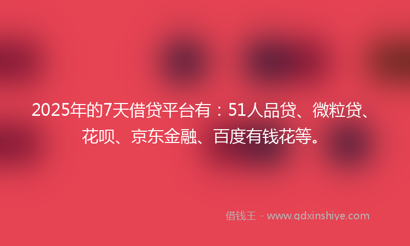 2025年的7天借贷平台有：51人品贷、微粒贷、花呗、京东金融、百度有钱花等。