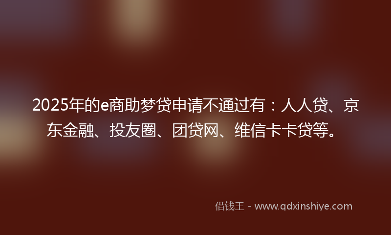 2025年的e商助梦贷申请不通过有：人人贷、京东金融、投友圈、团贷网、维信卡卡贷等。