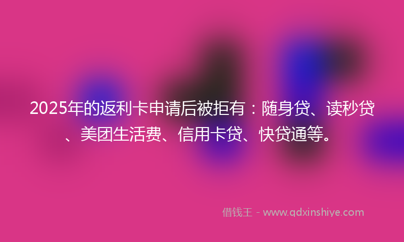 2025年的返利卡申请后被拒有：随身贷、读秒贷、美团生活费、信用卡贷、快贷通等。