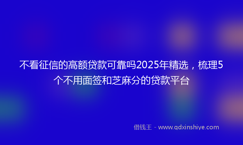 不看征信的高额贷款可靠吗2025年精选，梳理5个不用面签和芝麻分的贷款平台