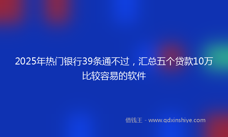 2025年热门银行39条通不过，汇总五个贷款10万比较容易的软件