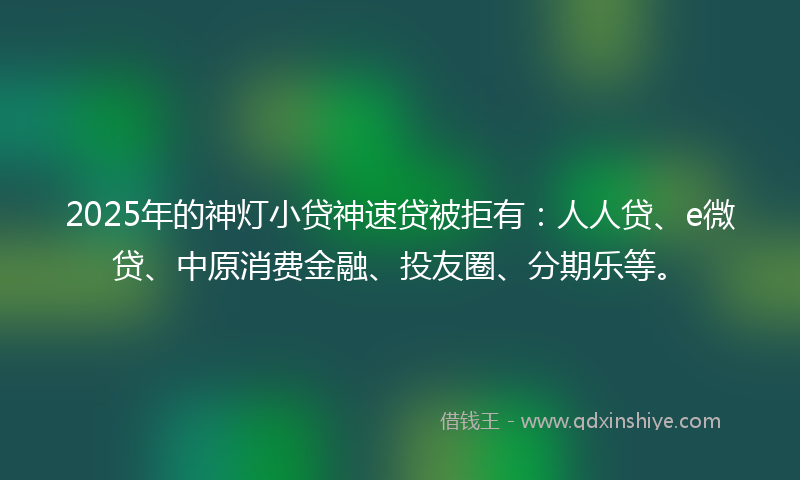 2025年的神灯小贷神速贷被拒有：人人贷、e微贷、中原消费金融、投友圈、分期乐等。