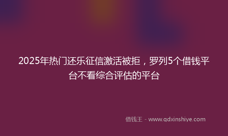 2025年热门还乐征信激活被拒,罗列5个借钱平台不看综合评估的平台