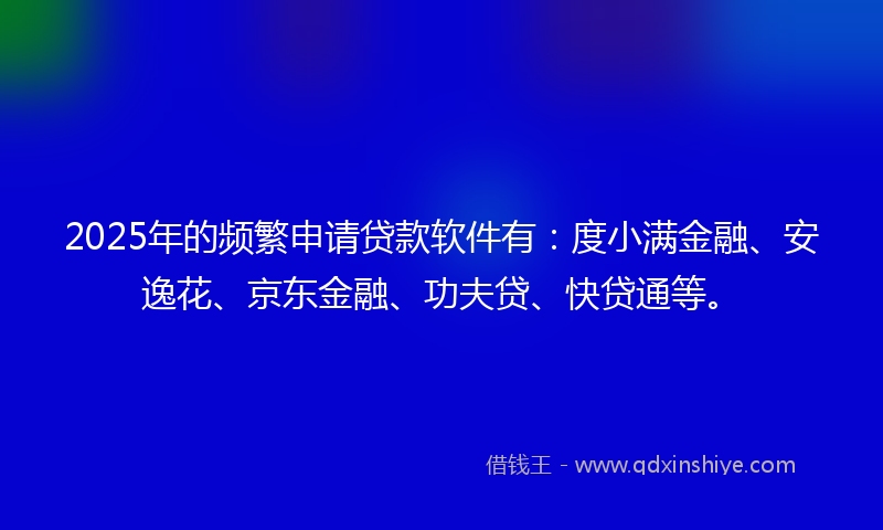 2025年的频繁申请贷款软件有：度小满金融、安逸花、京东金融、功夫贷、快贷通等。