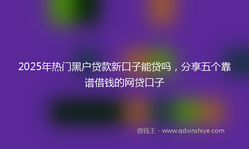 2025年热门黑户贷款新口子能贷吗，分享五个靠谱借钱的网贷口子