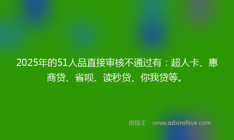 2025年的51人品直接审核不通过有：超人卡、惠商贷、省呗、读秒贷、你我贷等。