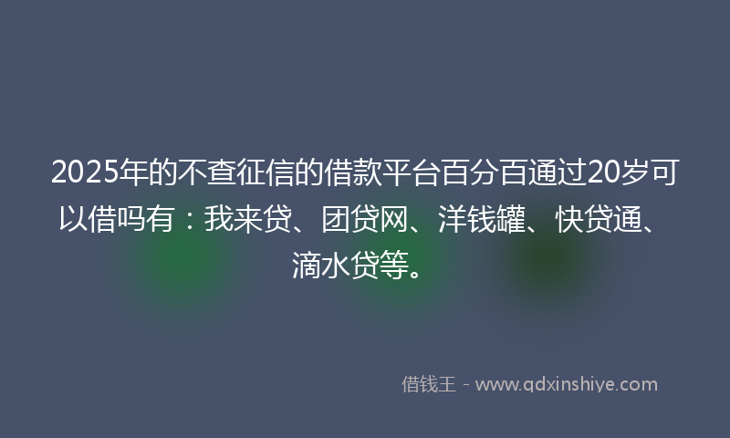 2025年的不查征信的借款平台百分百通过20岁可以借吗有：我来贷、团贷网、洋钱罐、快贷通、滴水贷等。