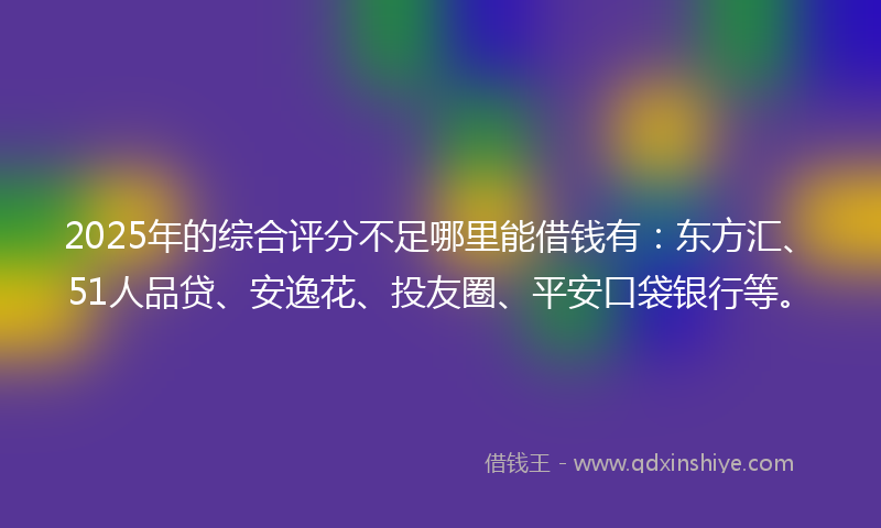 2025年的综合评分不足哪里能借钱有：东方汇、51人品贷、安逸花、投友圈、平安口袋银行等。