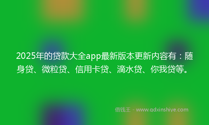 2025年的贷款大全app最新版本更新内容有：随身贷、微粒贷、信用卡贷、滴水贷、你我贷等。