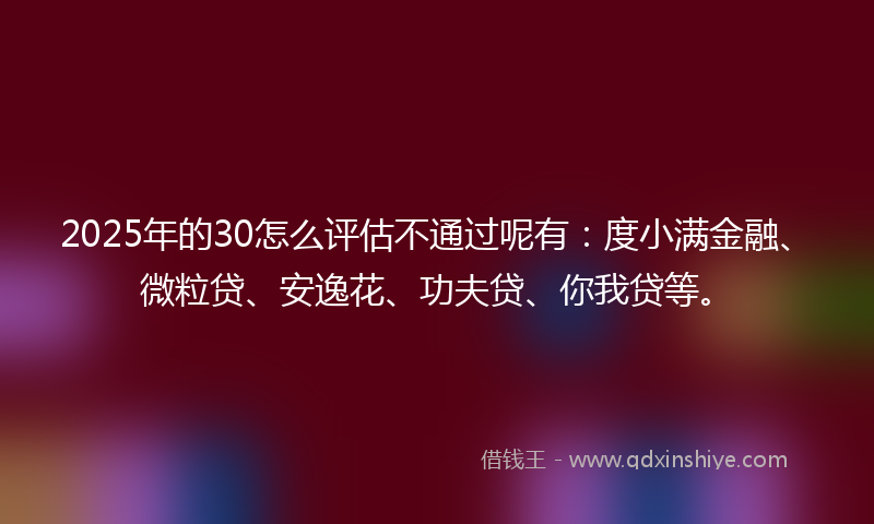 2025年的30怎么评估不通过呢有：度小满金融、微粒贷、安逸花、功夫贷、你我贷等。