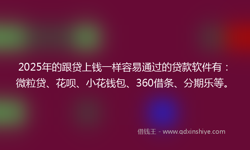 2025年的跟贷上钱一样容易通过的贷款软件有：微粒贷、花呗、小花钱包、360借条、分期乐等。