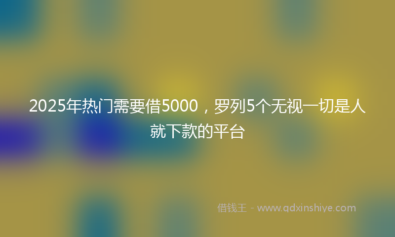 2025年热门需要借5000，罗列5个无视一切是人就下款的平台