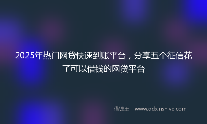 2025年热门网贷快速到账平台，分享五个征信花了可以借钱的网贷平台