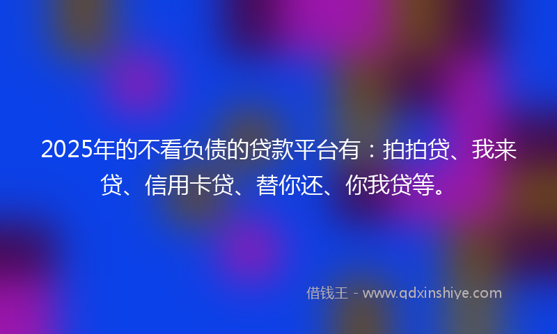 2025年的不看负债的贷款平台有：拍拍贷、我来贷、信用卡贷、替你还、你我贷等。