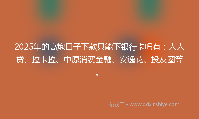 2025年的高炮口子下款只能下银行卡吗有：人人贷、拉卡拉、中原消费金融、安逸花、投友圈等。