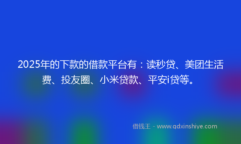 2025年的下款的借款平台有：读秒贷、美团生活费、投友圈、小米贷款、平安i贷等。