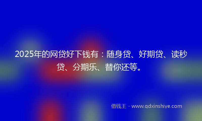2025年的网贷好下钱有：随身贷、好期贷、读秒贷、分期乐、替你还等。