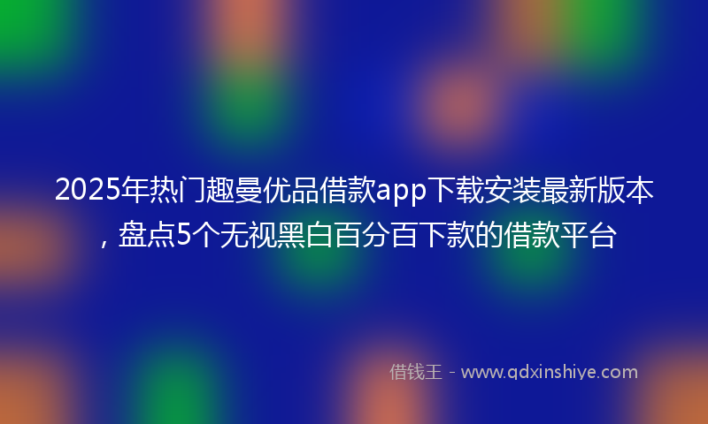 2025年热门趣曼优品借款app下载安装最新版本，盘点5个无视黑白百分百下款的借款平台