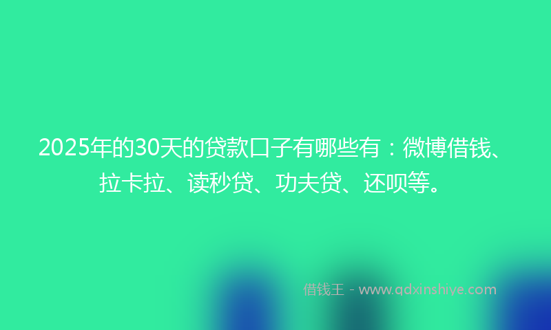 2025年的30天的贷款口子有哪些有：微博借钱、拉卡拉、读秒贷、功夫贷、还呗等。
