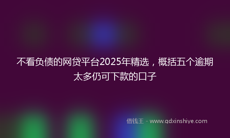 不看负债的网贷平台2025年精选，概括五个逾期太多仍可下款的口子
