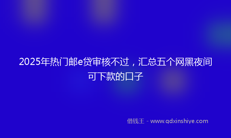 2025年热门邮e贷审核不过，汇总五个网黑夜间可下款的口子