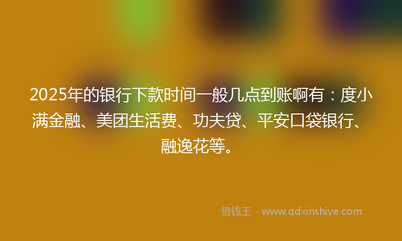 2025年的银行下款时间一般几点到账啊有：度小满金融、美团生活费、功夫贷、平安口袋银行、融逸花等。