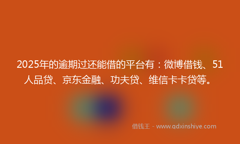 2025年的逾期过还能借的平台有：微博借钱、51人品贷、京东金融、功夫贷、维信卡卡贷等。